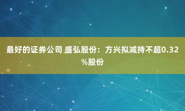 最好的证券公司 盛弘股份：方兴拟减持不超0.32%股份