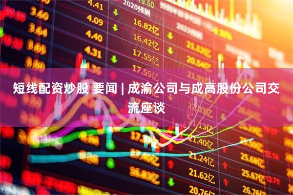 短线配资炒股 要闻 | 成渝公司与成高股份公司交流座谈