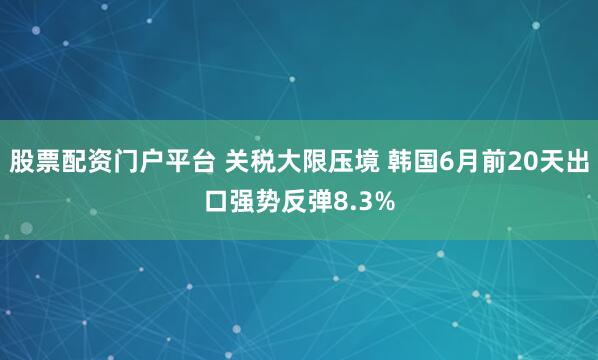 股票配资门户平台 关税大限压境 韩国6月前20天出口强势反弹8.3%