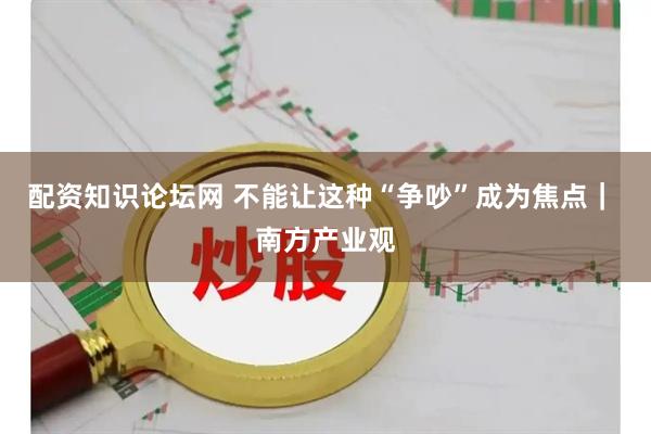 配资知识论坛网 不能让这种“争吵”成为焦点｜ 南方产业观
