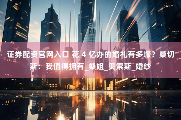 证券配资官网入口 花 4 亿办的婚礼有多壕？桑切斯：我值得拥有_桑姐_贝索斯_婚纱