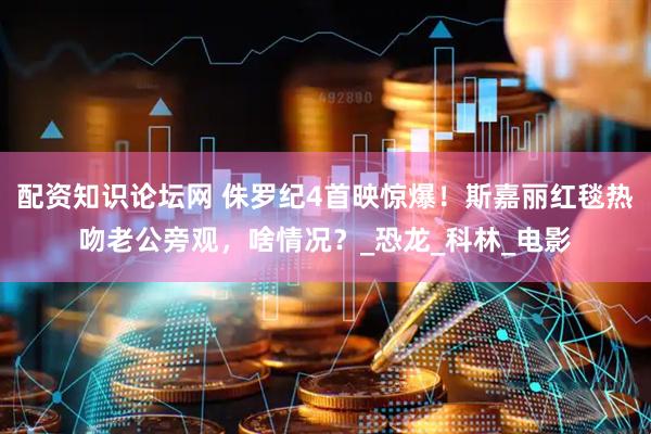 配资知识论坛网 侏罗纪4首映惊爆！斯嘉丽红毯热吻老公旁观，啥情况？_恐龙_科林_电影