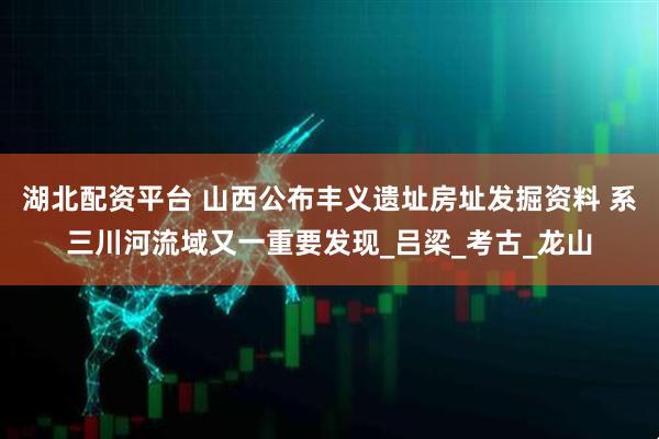 湖北配资平台 山西公布丰义遗址房址发掘资料 系三川河流域又一重要发现_吕梁_考古_龙山