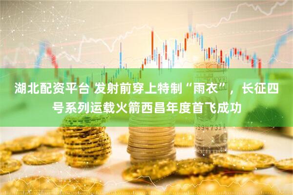 湖北配资平台 发射前穿上特制“雨衣”，长征四号系列运载火箭西昌年度首飞成功
