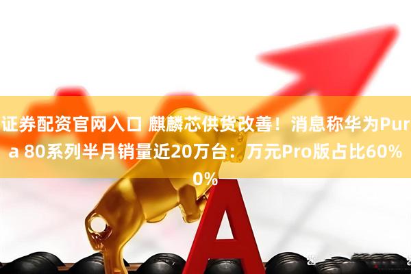证券配资官网入口 麒麟芯供货改善！消息称华为Pura 80系列半月销量近20万台：万元Pro版占比60%