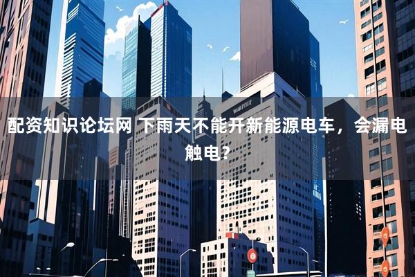 配资知识论坛网 下雨天不能开新能源电车，会漏电触电？