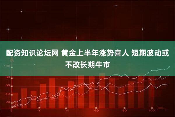 配资知识论坛网 黄金上半年涨势喜人 短期波动或不改长期牛市