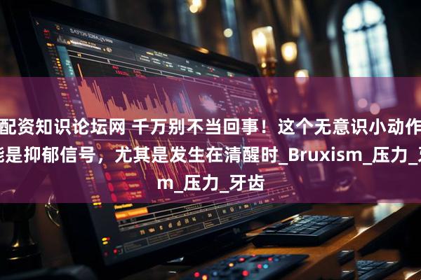 配资知识论坛网 千万别不当回事！这个无意识小动作可能是抑郁信号，尤其是发生在清醒时_Bruxism_压力_牙齿