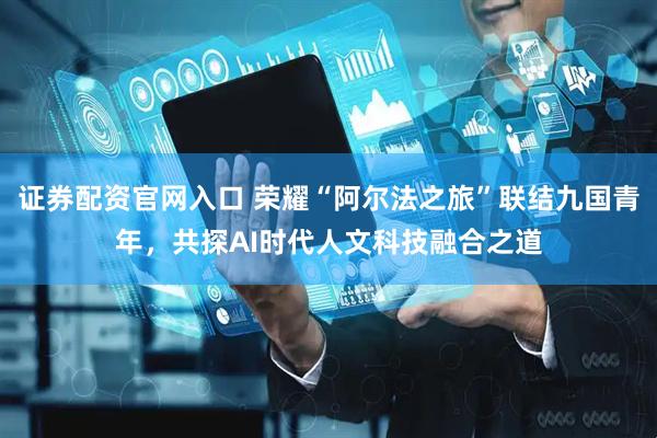 证券配资官网入口 荣耀“阿尔法之旅”联结九国青年，共探AI时代人文科技融合之道