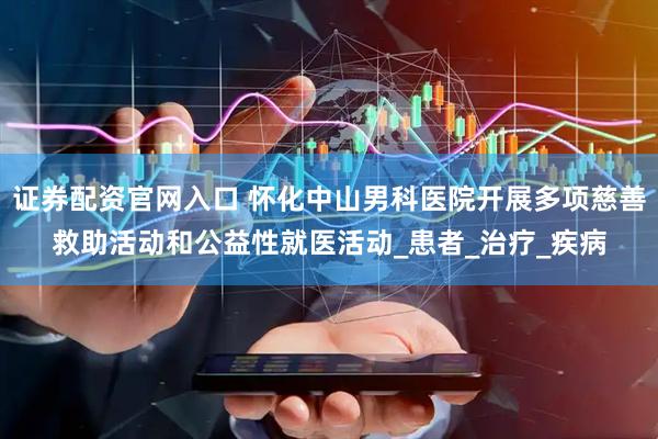 证券配资官网入口 怀化中山男科医院开展多项慈善救助活动和公益性就医活动_患者_治疗_疾病