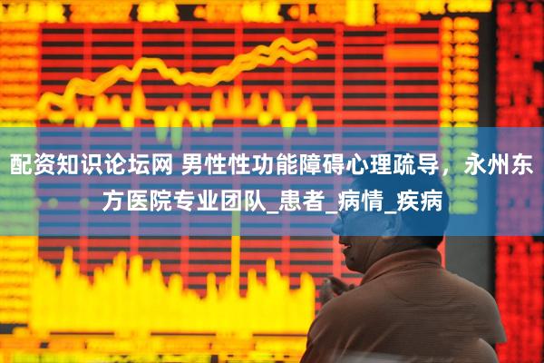 配资知识论坛网 男性性功能障碍心理疏导，永州东方医院专业团队_患者_病情_疾病