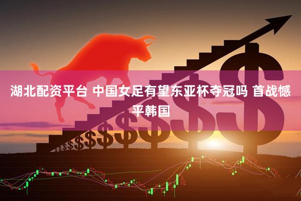 湖北配资平台 中国女足有望东亚杯夺冠吗 首战憾平韩国