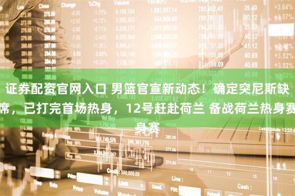 证券配资官网入口 男篮官宣新动态！确定突尼斯缺席，已打完首场热身，12号赶赴荷兰 备战荷兰热身赛