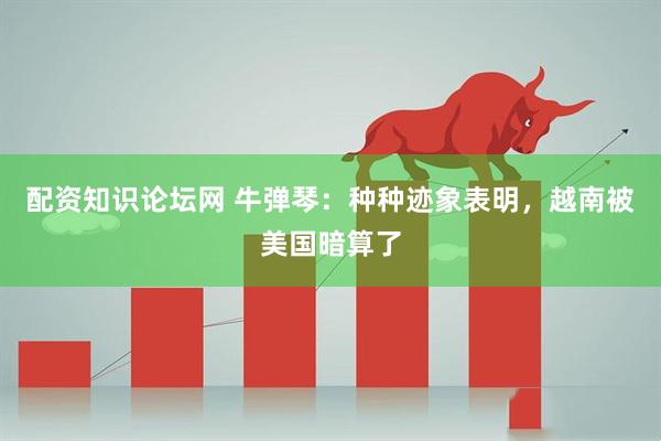 配资知识论坛网 牛弹琴：种种迹象表明，越南被美国暗算了