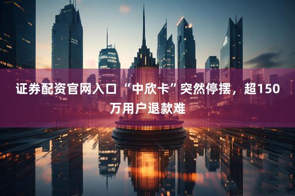 证券配资官网入口 “中欣卡”突然停摆，超150万用户退款难