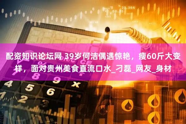 配资知识论坛网 39岁何洁偶遇惊艳，瘦60斤大变样，面对贵州美食直流口水_刁磊_网友_身材