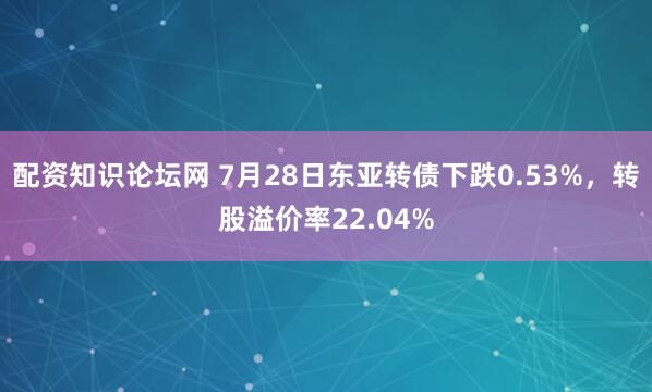 配资知识论坛网 7月28日东亚转债下跌0.53%，转股溢价率22.04%