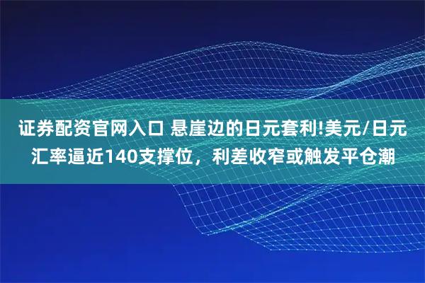 证券配资官网入口 悬崖边的日元套利!美元/日元汇率逼近140支撑位，利差收窄或触发平仓潮