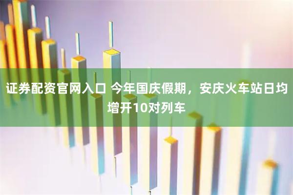 证券配资官网入口 今年国庆假期，安庆火车站日均增开10对列车