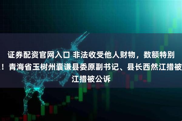 证券配资官网入口 非法收受他人财物，数额特别巨大！青海省玉树州囊谦县委原副书记、县长西然江措被公诉