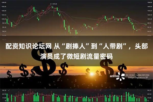 配资知识论坛网 从“剧捧人”到“人带剧”，头部演员成了微短剧流量密码