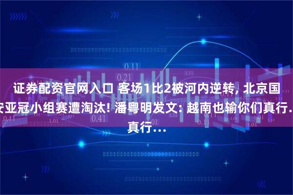 证券配资官网入口 客场1比2被河内逆转, 北京国安亚冠小组赛遭淘汰! 潘粤明发文: 越南也输你们真行…