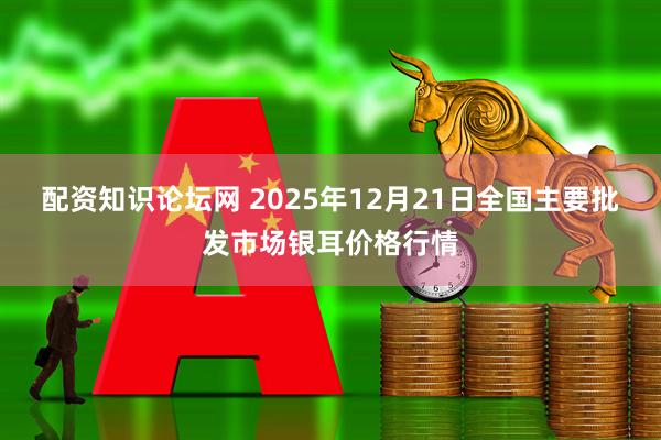 配资知识论坛网 2025年12月21日全国主要批发市场银耳价格行情