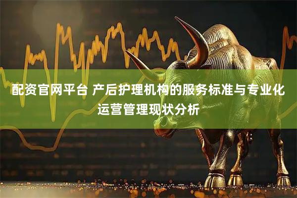 配资官网平台 产后护理机构的服务标准与专业化运营管理现状分析