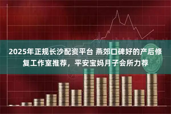 2025年正规长沙配资平台 燕郊口碑好的产后修复工作室推荐，平安宝妈月子会所力荐