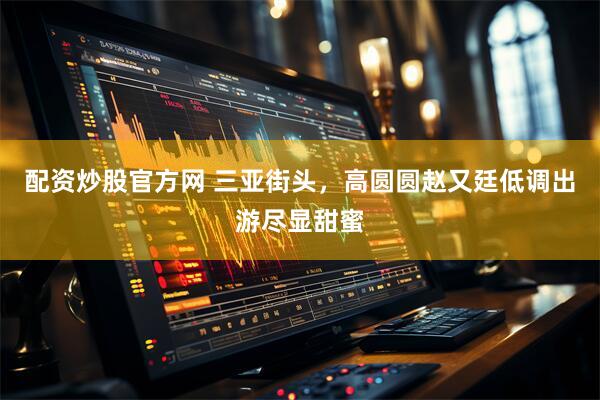 配资炒股官方网 三亚街头，高圆圆赵又廷低调出游尽显甜蜜