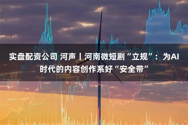 实盘配资公司 河声丨河南微短剧“立规”：为AI时代的内容创作系好“安全带”
