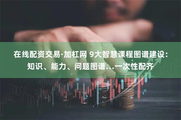 在线配资交易·加杠网 9大智慧课程图谱建设：知识、能力、问题图谱…一次性配齐