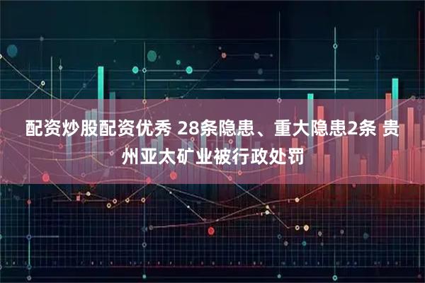 配资炒股配资优秀 28条隐患、重大隐患2条 贵州亚太矿业被行政处罚