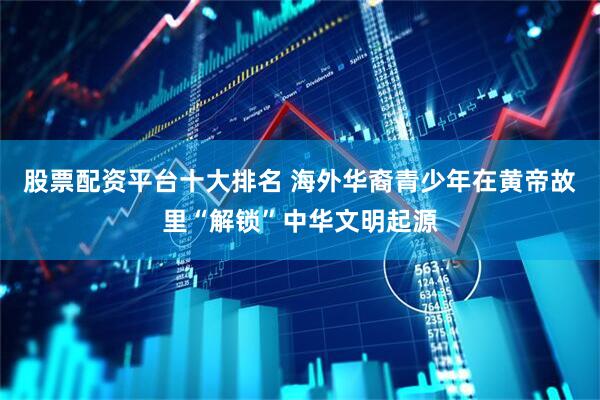 股票配资平台十大排名 海外华裔青少年在黄帝故里“解锁”中华文明起源