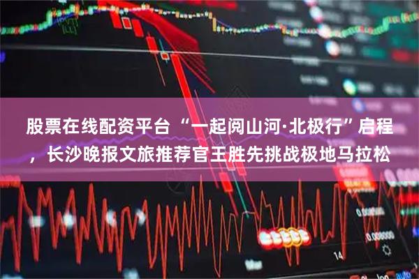 股票在线配资平台 “一起阅山河·北极行”启程，长沙晚报文旅推荐官王胜先挑战极地马拉松